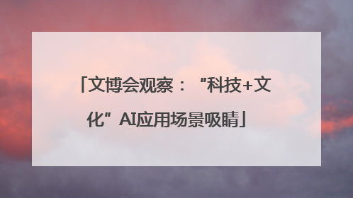 文博会观察：“科技+文化”AI应用场景吸睛