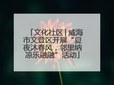 文化社区│威海市文登区开展“夏夜沐春风，邻里纳凉乐融融”活动