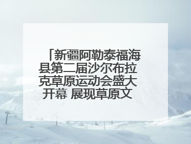 新疆阿勒泰福海县第二届沙尔布拉克草原运动会盛大开幕 展现草原文化魅力