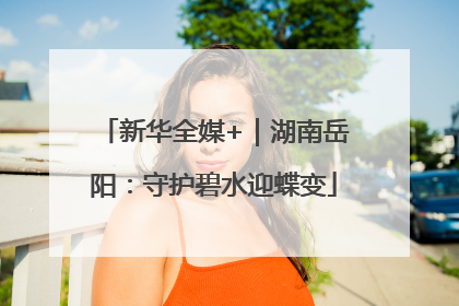 新华全媒+｜湖南岳阳：守护碧水迎蝶变