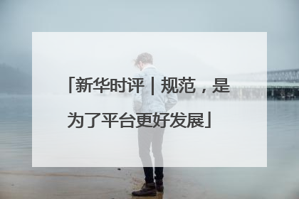 新华时评｜规范，是为了平台更好发展