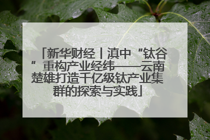 新华财经丨滇中“钛谷”重构产业经纬——云南楚雄打造千亿级钛产业集群的探索与实践
