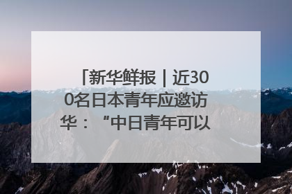 新华鲜报｜近300名日本青年应邀访华：“中日青年可以创造更好的未来”
