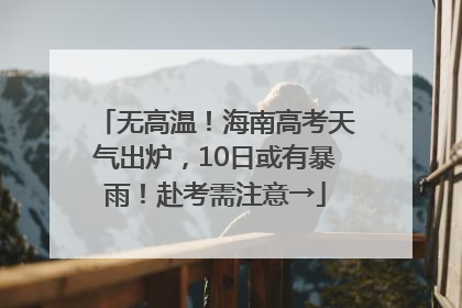无高温！海南高考天气出炉，10日或有暴雨！赴考需注意→