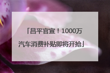 昌平官宣！1000万汽车消费补贴即将开抢