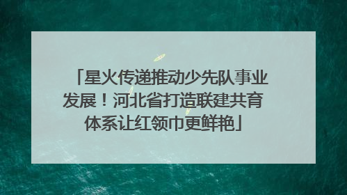 星火传递推动少先队事业发展！河北省打造联建共育体系让红领巾更鲜艳