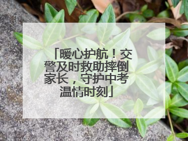 暖心护航！交警及时救助摔倒家长，守护中考温情时刻