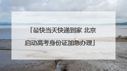 最快当天快递到家 北京启动高考身份证加急办理