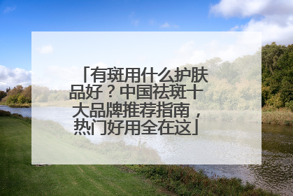 有斑用什么护肤品好？中国祛斑十大品牌推荐指南，热门好用全在这