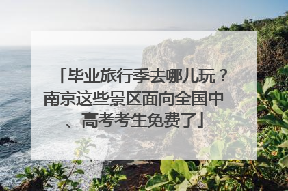 毕业旅行季去哪儿玩？南京这些景区面向全国中、高考考生免费了