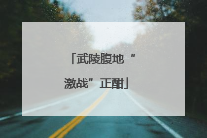 武陵腹地“激战”正酣