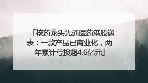 核药龙头先通医药港股递表：一款产品已商业化，两年累计亏损超4.6亿元