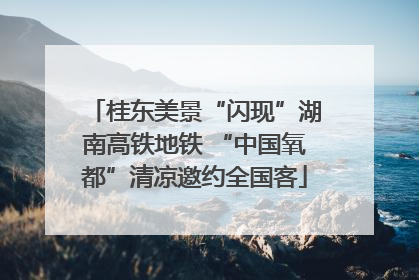 桂东美景“闪现”湖南高铁地铁 “中国氧都”清凉邀约全国客