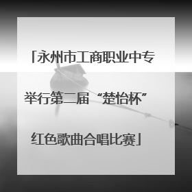 永州市工商职业中专举行第二届“楚怡杯”红色歌曲合唱比赛