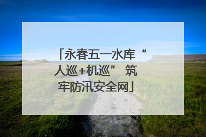 永春五一水库“人巡+机巡” 筑牢防汛安全网