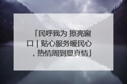 民呼我为 擦亮窗口｜贴心服务暖民心，热情周到显真情