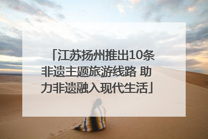 江苏扬州推出10条非遗主题旅游线路 助力非遗融入现代生活
