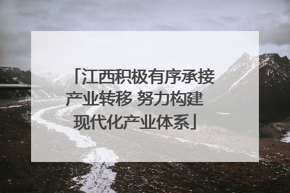 江西积极有序承接产业转移 努力构建现代化产业体系