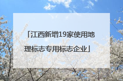 江西新增19家使用地理标志专用标志企业
