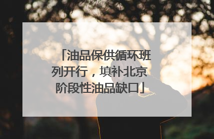 油品保供循环班列开行，填补北京阶段性油品缺口
