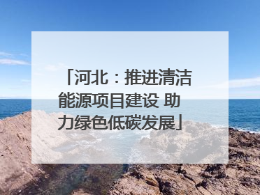 河北：推进清洁能源项目建设 助力绿色低碳发展