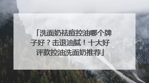 洗面奶祛痘控油哪个牌子好？击退油腻！十大好评款控油洗面奶推荐