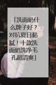 洗面奶什么牌子好？对抗夏日黏腻！十款洗面奶洗净毛孔超清爽