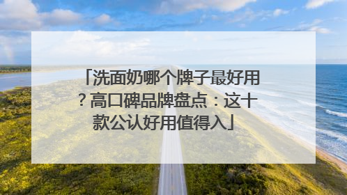 洗面奶哪个牌子最好用？高口碑品牌盘点：这十款公认好用值得入