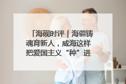 海砚时评｜海疆铸魂育新人，威海这样把爱国主义“种”进年轻人心里