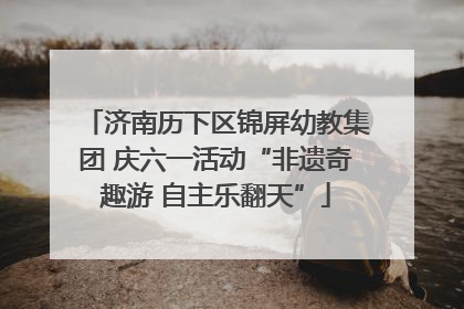 济南历下区锦屏幼教集团 庆六一活动“非遗奇趣游 自主乐翻天”