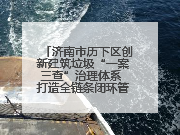 济南市历下区创新建筑垃圾“一案三查”治理体系 打造全链条闭环管理新范式
