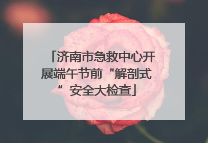 济南市急救中心开展端午节前“解剖式”安全大检查