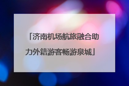 济南机场航旅融合助力外籍游客畅游泉城