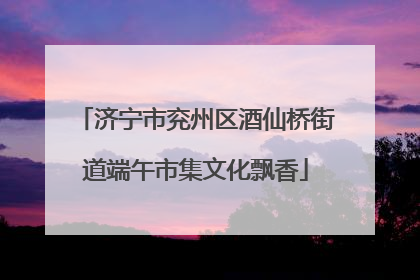 济宁市兖州区酒仙桥街道端午市集文化飘香