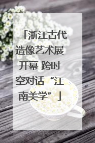 浙江古代造像艺术展开幕 跨时空对话“江南美学”