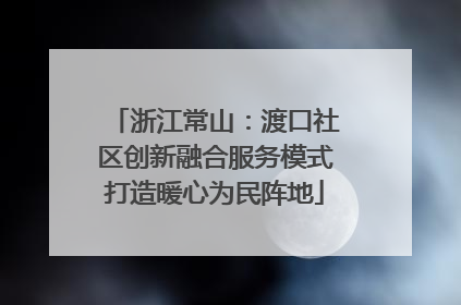浙江常山：渡口社区创新融合服务模式打造暖心为民阵地