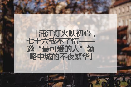 浦江灯火映初心，七十六载不了情——邀“最可爱的人”领略申城的不夜繁华