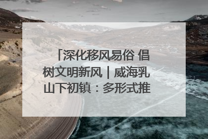 深化移风易俗 倡树文明新风｜威海乳山下初镇：多形式推进移风易俗 共筑文明和谐新风尚