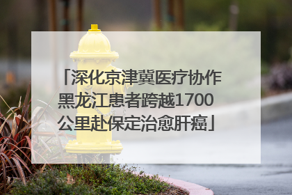 深化京津冀医疗协作 黑龙江患者跨越1700公里赴保定治愈肝癌
