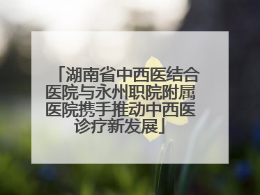湖南省中西医结合医院与永州职院附属医院携手推动中西医诊疗新发展