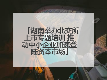 湖南举办北交所上市专题培训 推动中小企业加速登陆资本市场
