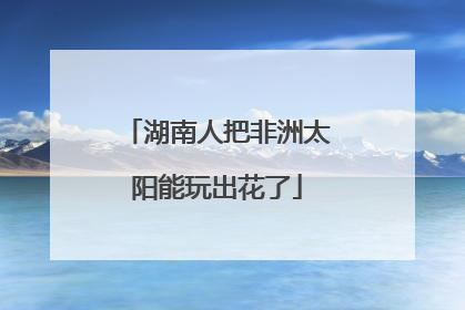 湖南人把非洲太阳能玩出花了