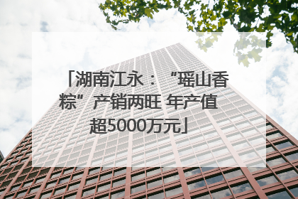 湖南江永：“瑶山香粽”产销两旺 年产值超5000万元