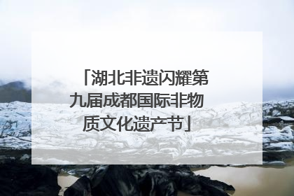 湖北非遗闪耀第九届成都国际非物质文化遗产节