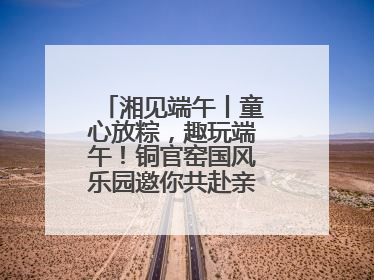 湘见端午丨童心放粽，趣玩端午！铜官窑国风乐园邀你共赴亲子文化盛宴