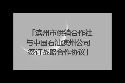 滨州市供销合作社与中国石油滨州公司签订战略合作协议