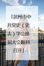 滨州市中共党史（史志）学会换届大会顺利召开