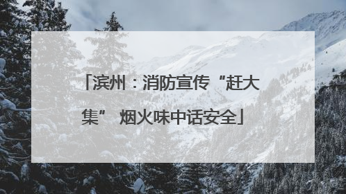 滨州：消防宣传“赶大集” 烟火味中话安全