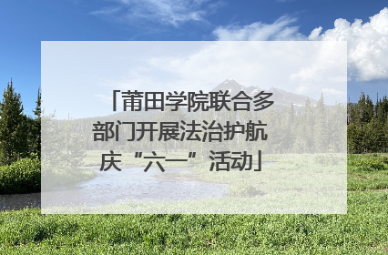 莆田学院联合多部门开展法治护航庆“六一”活动