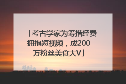 考古学家为筹措经费拥抱短视频，成200万粉丝美食大V